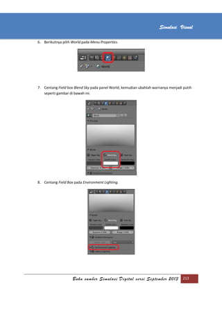 [Type text]
Buku sumber Simulasi Digital versi September 2013 213
Simulasi Visual
6. Berikutnya pilih World pada Menu Properties.
7. Centang Field box Blend Sky pada panel World, kemudian ubahlah warnanya menjadi putih
seperti gambar di bawah ini.
8. Centang Field Box pada Environment Lighting.
 