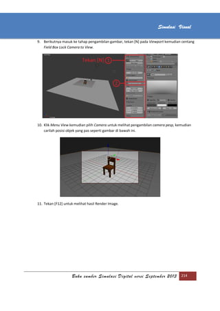 [Type text]
Buku sumber Simulasi Digital versi September 2013 214
Simulasi Visual
9. Berikutnya masuk ke tahap pengambilan gambar, tekan [N] pada Viewport kemudian centang
Field Box Lock Camera to View.
10. Klik Menu View kemudian pilih Camera untuk melihat pengambilan camera pesp, kemudian
carilah posisi objek yang pas seperti gambar di bawah ini.
11. Tekan [F12] untuk melihat hasil Render Image.
 