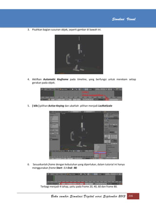 [Type text]
Buku sumber Simulasi Digital versi September 2013 216
Simulasi Visual
3. Pisahkan bagian susunan objek, seperti gambar di bawah ini.
4. Aktifkan Automatic Keyframe pada timeline, yang berfungsi untuk merekam setiap
gerakan pada objek.
5. [ klik ] pilihan Active Keying dan ubahlah pilihan menjadi LocRotScale
6. Sesuaikanlah frame dengan kebutuhan yang diperlukan, dalam tutorial ini hanya
menggunakan frame Start : 1 I End : 80
Terbagi menjadi 4 tahap, yaitu pada frame 20, 40, 60 dan frame 80.
 