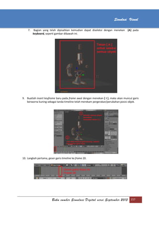 [Type text]
Buku sumber Simulasi Digital versi September 2013 217
Simulasi Visual
7. Bagian yang telah dipisahkan kemudian dapat diseleksi dengan menekan [A] pada
keyboard, seperti gambar dibawah ini.
9. Buatlah insert keyframe baru pada frame awal dengan menekan [ i ], maka akan muncul garis
berwarna kuning sebagai tanda timeline telah merekam pergerakan/perubahan posisi objek.
10. Langkah pertama, geser garis timeline ke frame 20.
 