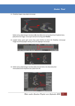 [Type text]
Buku sumber Simulasi Digital versi September 2013 218
Simulasi Visual
11. Pindahkan bagian meja objek microscope.
Seleksi semua objek dengan menekann [A], tekan [i] untuk memasukkan/insert keyframe baru
pada frame 20, hingga muncul garis berwarna kuning pada Timeline.
12. Langkah kedua, geser garis warna hijau pada timeline ke frame 40. Pindahkan microscope
hingga tersambung bagian tabung, lensa dan pegangan microscope.
13. Seleksi semua objek dengan menekan [ A ] untuk all select, lalu tekan [ i ] untuk
memasukkan/insert keyframe baru pada frame 40.
 