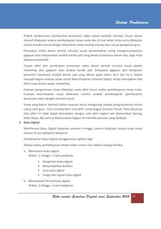 Buku sumber Simulasi Digital versi September 2013 21
Strategi Pembelajaran
Praktik pelaksanaan (pembuatan presentasi video dalam bentuk) Simulasi Visual secara
intensif dilakukan selama pembelajaran tatap muka dan di luar tatap muka serta dilakukan
secara mandiri sesuai dengan kebutuhan siswa masing-masing atau sesuai penugasan guru.
Presentasi Video dalam bentuk simulasi visual dimanfaatkan untuk mengomunikasikan
gagasan atau menjelaskan produk benda jadi yang benda produknya belum ada, bagi mata
pelajaran produktif.
Tujuan akhir dari pembuatan presentasi video dalam bentuk simulasi visual adalah
marketing atas gagasan atau produk benda jadi. Ketepatan gagasan dan ketepatan
pemerian (deskripsi) produk benda jadi yang dibuat pada tahun ke-2 dan ke-3, bukan
menjadi bagian evaluasi siswa untuk Mata Pelajaran Simulasi Digital, tetapi merupakan nilai
lebih siswa dalam upaya marketing.
Evaluasi pengetahuan siswa dilakukan pada akhir kurun waktu pembelajaran tatap muka.
Evaluasi keterampilan siswa dilakukan melalui praktik pembelajaran (pembuatan)
presentasi video dengan simulasi visual.
Siswa yang belum berhasil dalam evaluasi harus mengulang sampai penguasaannya dinilai
cukup oleh guru. Guru memberikan nilai akhir untuk bagian Simulasi Visual. Pada dasarnya
nilai akhir ini tidak dapat direratakan dengan nilai akhir bagian lain (Komunikasi Daring,
Kelas Maya, dll), karena keterampilan bagian ini memiliki peranan yang berbeda.
5. Buku Digital
Memformat Buku Digital diajarkan selama 4 minggu, berarti diajarkan secara tatap muka
selama 12 jam pelajaran pelajaran.
Pembelajaran Buku Digital menggunakan aplikasi Sigil.
Alokasi waktu pembelajaran setiap materi secara rinci adalah sebagai berikut.
a. Memahami buku digital
Waktu: 1 minggu = 3 jam pelajaran
 Pengertian buku digital
 Menambahkan Kolofun
 Jenis buku digital
 Fungsi dan tujuan buku digital
b. Menerapkan format buku digital
Waktu: 2 minggu = 6 jam pelajaran
 