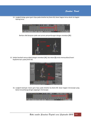[Type text]
Buku sumber Simulasi Digital versi September 2013 219
Simulasi Visual
14. Langkah ketiga, geser garis hijau pada timeline ke frame 60, Geser bagian lensa okuler ke bagian
tabung lensa.
Berikan efek berputar pada saat proses penyambungan dengan menekan [ R ]
15. Seleksi kembali semua objek dengan menekan [ A ], lalu tekan [i] untuk memasukkan/insert
keyframe baru pada frame 60.
16. Langkah keempat. Geser garis hijau pada timeline ke frame 80. Geser bagian microscope yang
belum tersambung dengan pegangan microscope.
 