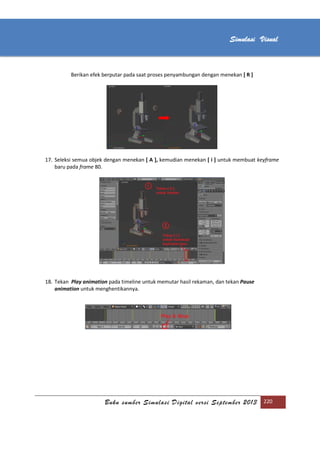 [Type text]
Buku sumber Simulasi Digital versi September 2013 220
Simulasi Visual
Berikan efek berputar pada saat proses penyambungan dengan menekan [ R ]
17. Seleksi semua objek dengan menekan [ A ], kemudian menekan [ i ] untuk membuat keyframe
baru pada frame 80.
18. Tekan Play animation pada timeline untuk memutar hasil rekaman, dan tekan Pause
animation untuk menghentikannya.
 