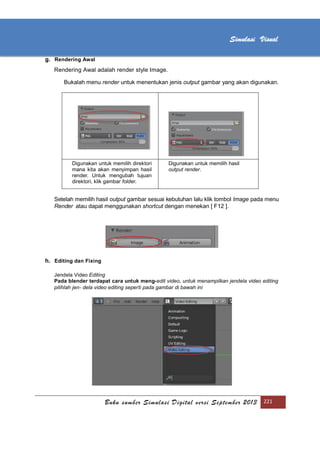 [Type text]
Buku sumber Simulasi Digital versi September 2013 221
Simulasi Visual
g. Rendering Awal
Rendering Awal adalah render style Image.
Bukalah menu render untuk menentukan jenis output gambar yang akan digunakan.
Digunakan untuk memilih direktori
mana kita akan menyimpan hasil
render. Untuk mengubah tujuan
direktori, klik gambar folder.
Digunakan untuk memilih hasil
output render.
Setelah memilih hasil output gambar sesuai kebutuhan lalu klik tombol Image pada menu
Render atau dapat menggunakan shortcut dengan menekan [ F12 ].
h. Editing dan Fixing
Jendela Video Editing
Pada blender terdapat cara untuk meng-edit video, untuk menampilkan jendela video editing
pilihlah jen- dela video editing seperti pada gambar di bawah ini
 