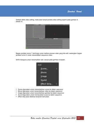 [Type text]
Buku sumber Simulasi Digital versi September 2013 222
Simulasi Visual
Setelah diklik video editing, maka akan tampil jendela video editing seperti pada gambar di
bawah ini.
Bagian jendela nomor 1 berfungsi untuk melihat preview video yang kita edit, sedangkan bagian
jendela nomor 2 untuk menampilkan sequence video.
Shift A berguna untuk menampilkan add, sesuai pada gambar di bawah.
• Scene digunakan untuk menambahkan scene ke dalam sequnece
• Movie digunakan untuk menambahkan video ke dalam sequence
• Image digunakan untuk menambahkan gambar ke dalam sequence
• Sound digunakan untuk memasukkan suara ke dalam sequence
• Effect Strip akan dibahas tersendiri kemudian.
 