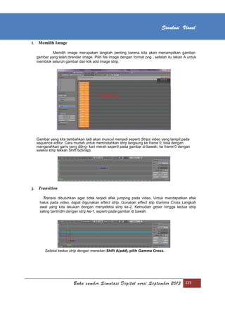 [Type text]
Buku sumber Simulasi Digital versi September 2013 223
Simulasi Visual
i. Memilih Image
Memilih image merupakan langkah penting karena kita akan menampilkan gambar-
gambar yang telah dirender image. Pilih ﬁle image dengan format png , setelah itu tekan A untuk
memblok seluruh gambar dan klik add image strip.
Gambar yang kita tambahkan tadi akan muncul menjadi seperti Strips video yang tampil pada
sequence editor. Cara mudah untuk memindahkan strip langsung ke frame 0, bisa dengan
mengarahkan garis yang diling- kari merah seperti pada gambar di bawah, ke frame 0 dengan
seleksi strip tekkan Shift S(Snap).
j. Transition
Transisi dibutuhkan agar tidak terjadi efek jumping pada video. Untuk mendapatkan efek
halus pada video, dapat digunakan effect strip. Gunakan effect stip Gamma Cross Langkah
awal yang kita lakukan dengan menyeleksi strip ke-2. Kemudian geser hingga kedua strip
saling bertindih dengan strip ke-1, seperti pada gambar di bawah.
Seleksi kedua strip dengan menekan Shift A(add), pilih Gamma Cross.
 