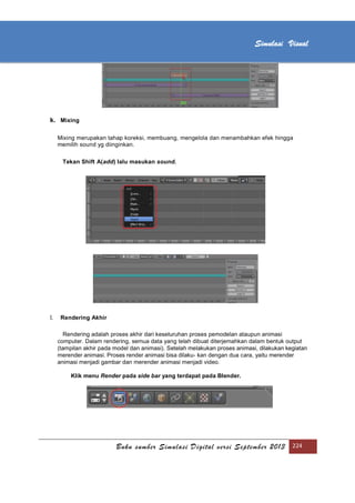 [Type text]
Buku sumber Simulasi Digital versi September 2013 224
Simulasi Visual
k. Mixing
Mixing merupakan tahap koreksi, membuang, mengelola dan menambahkan efek hingga
memilih sound yg diinginkan.
Tekan Shift A(add) lalu masukan sound.
l. Rendering Akhir
Rendering adalah proses akhir dari keseluruhan proses pemodelan ataupun animasi
computer. Dalam rendering, semua data yang telah dibuat diterjemahkan dalam bentuk output
(tampilan akhir pada model dan animasi). Setelah melakukan proses animasi, dilakukan kegiatan
merender animasi. Proses render animasi bisa dilaku- kan dengan dua cara, yaitu merender
animasi menjadi gambar dan merender animasi menjadi video.
Klik menu Render pada side bar yang terdapat pada Blender.
 