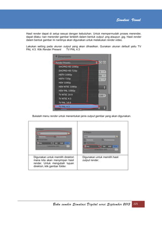 [Type text]
Buku sumber Simulasi Digital versi September 2013 225
Simulasi Visual
Hasil render dapat di setup sesuai dengan kebutuhan. Untuk mempermudah proses merender,
dapat dilaku- kan merender gambar terlebih dalam bentuk output .png ataupun .jpg. Hasil render
dalam bentuk gambar ini nantinya akan digunakan untuk melakukan render video.
Lakukan setting pada ukuran output yang akan dihasilkan. Gunakan ukuran default yaitu TV
PAL 4:3. Klik Render Present TV PAL 4:3
Bukalah menu render untuk menentukan jenis output gambar yang akan digunakan.
Digunakan untuk memilih direktori
mana kita akan menyimpan hasil
render. Untuk mengubah tujuan
direktori, klik gambar folder.
Digunakan untuk memilih hasil
output render.
 