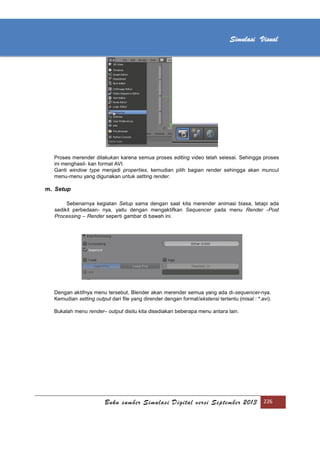 [Type text]
Buku sumber Simulasi Digital versi September 2013 226
Simulasi Visual
Proses merender dilakukan karena semua proses editing video telah selesai. Sehingga proses
ini menghasil- kan format AVI.
Ganti window type menjadi properties, kemudian pilih bagian render sehingga akan muncul
menu-menu yang digunakan untuk setting render.
m. Setup
Sebenarnya kegiatan Setup sama dengan saat kita merender animasi biasa, tetapi ada
sedikit perbedaan- nya, yaitu dengan mengaktifkan Sequencer pada menu Render -Post
Processing – Render seperti gambar di bawah ini.
Dengan aktifnya menu tersebut, Blender akan merender semua yang ada di-sequencer-nya.
Kemudian setting output dari ﬁle yang dirender dengan format/ekstensi tertentu (misal : *.avi).
Bukalah menu render– output disitu kita disediakan beberapa menu antara lain.
 