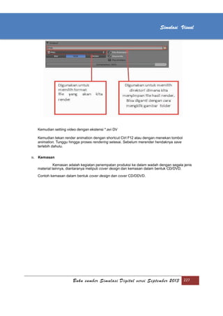 [Type text]
Buku sumber Simulasi Digital versi September 2013 227
Simulasi Visual
Kemudian setting video dengan ekstensi *.avi DV
Kemudian tekan render animation dengan shortcut Ctrl F12 atau dengan menekan tombol
animation. Tunggu hingga proses rendering selesai. Sebelum merender hendaknya save
terlebih dahulu.
n. Kemasan
Kemasan adalah kegiatan penempatan produksi ke dalam wadah dengan segala jenis
material lainnya, diantaranya meliputi cover design dan kemasan dalam bentuk CD/DVD.
Contoh kemasan dalam bentuk cover design dan cover CD/DDVD.
 