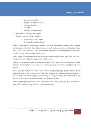 Buku sumber Simulasi Digital versi September 2013 22
Strategi Pembelajaran
 Konversi format file
 Sampul (cover) buku digital
 Halaman Kolofon
 Indentasi
 Gambar, suara dan video
c. Menerapkan publikasi buku digital
Waktu: 1 minggu = 3 jam pelajaran
 Jenis publikasi buku digital
 Proses publikasi buku digital
Praktik pelaksanaan (memformat naskah teks dan melengkapi dengan media dengar
pandang dalam bentuk) Buku Digital secara intensif dilakukan selama pembelajaran tatap
muka dan di luar tatap muka serta dilakukan secara mandiri sesuai dengan kebutuhan siswa
masing-masing atau sesuai penugasan guru.
Buku Digital dimanfaatkan untuk memformat naskah menjadi digital book, baik bagi Mata
Pelajaran Simulasi Digital maupun mata pelajaran lain.
Evaluasi pengetahuan siswa dilakukan pada akhir kurun waktu pembelajaran tatap muka.
Evaluasi keterampilan siswa dilakukan melalui praktik pembelajaran (pembuatan) buku
digital.
Siswa yang belum berhasil dalam evaluasi harus mengulang sampai penguasaannya dinilai
cukup oleh guru. Guru memberikan nilai akhir Buku Digital. Pada dasarnya nilai akhir ini
tidak dapat direratakan dengan nilai akhir bagian lain (Kelas Maya, Presentasi Video, dll),
karena keterampilan bagian ini memiliki peranan yang berbeda.
Untuk kepentingan pemberian nilai rapor pada akhir setiap semester, guru mereratakan
nilai akhir perolehan pada semester yang bersangkutan.
 