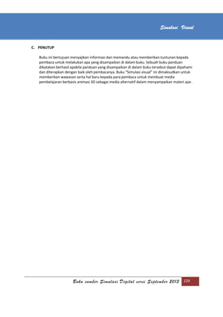 [Type text]
Buku sumber Simulasi Digital versi September 2013 229
Simulasi Visual
C. PENUTUP
Buku ini bertujuan menyajikan informasi dan memandu atau memberikan tuntunan kepada
pembaca untuk melakukan apa yang disampaikan di dalam buku. Sebuah buku panduan
dikatakan berhasil apabila panduan yang disampaikan di dalam buku tersebut dapat dipahami
dan diterapkan dengan baik oleh pembacanya. Buku “Simulasi visual” ini dimaksudkan untuk
memberikan wawasan serta hal baru kepada para pembaca untuk membuat media
pembelajaran berbasis animasi 3D sebagai media alternatif dalam menyampaikan materi ajar.
 