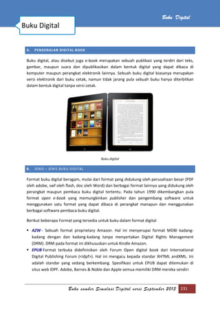 Buku sumber Simulasi Digital versi September 2013 231
Buku Digital
A. PENGENALAN DIGITAL BOOK
Buku digital, atau disebut juga e-book merupakan sebuah publikasi yang terdiri dari teks,
gambar, maupun suara dan dipublikasikan dalam bentuk digital yang dapat dibaca di
komputer maupun perangkat elektronik lainnya. Sebuah buku digital biasanya merupakan
versi elektronik dari buku cetak, namun tidak jarang pula sebuah buku hanya diterbitkan
dalam bentuk digital tanpa versi cetak.
Buku digital
B. JENIS – JENIS BUKU DIGITAL
Format buku digital beragam, mulai dari format yang didukung oleh perusahaan besar (PDF
oleh adobe, swf oleh flash, doc oleh Word) dan berbagai format lainnya yang didukung oleh
perangkat maupun pembaca buku digital tertentu. Pada tahun 1990 dikembangkan pula
format open e-book yang memungkinkan publisher dan pengembang software untuk
menggunakan satu format yang dapat dibaca di perangkat manapun dan menggunakan
berbagai software pembaca buku digital.
Berikut beberapa Format yang tersedia untuk buku dalam format digital
 AZW - Sebuah format proprietary Amazon. Hal ini menyerupai format MOBI kadang-
kadang dengan dan kadang-kadang tanpa menyertakan Digital Rights Management
(DRM). DRM pada format ini dikhususkan untuk Kindle Amazon.
 EPUB Format terbuka didefinisikan oleh Forum Open digital book dari International
Digital Publishing Forum (<idpf>). Hal ini mengacu kepada standar XHTML andXML. Ini
adalah standar yang sedang berkembang. Spesifikasi untuk EPUB dapat ditemukan di
situs web IDPF. Adobe, Barnes & Noble dan Apple semua memiliki DRM mereka sendiri
Buku Digital
 