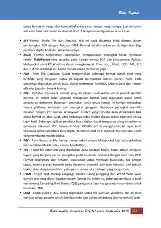 Buku sumber Simulasi Digital versi September 2013 232
Buku Digital
untuk format ini yang tidak kompatibel antara satu dengan yang lainnya. Saat ini sudah
ada versi baru dari format ini disebut ePub 3 tetapi belum digunakan secara luas.
 KF8 -Format Kindle Fire dari Amazon. Hal ini pada dasarnya ePub disusun dalam
pembungkus PDB dengan Amazon DRM. Format ini diharapkan untuk digunakan bagi
pembaca digital book dari Amazon lainnya.
 MOBI – Format MobiPocket, ditampilkan menggunakan perangkat lunak membaca
sendiri MobiPocket yang tersedia pada hampir semua PDA dan Smartphone. Aplikasi
Mobipocket pada PC Windows dapat mengkonversi. Chm, doc,.. Html,. OCF,. Pdf,. Rtf,
dan. Txt file ke format ini. Kindle menampilkan format ini, juga.
 PDB - Palm File Database. Dapat menyertakan beberapa format digital book yang
berbeda yang ditujukan untuk perangkat berbasiskan sistem operasi Palm. Pada
umumnya digunakan untuk buku digital berformat PalmDOC (AportisDoc) dan format
eReader juga dan banyak lainnya.
 PDF - Portable Document Format yang diciptakan oleh Adobe untuk produk Acrobat
mereka. Ini secara tidak langsung merupakan format yang digunakan untuk untuk
pertukaran dokumen. Dukungan perangkat lunak untuk format ini hampir mencakupi
semua platform komputer dan perangkat genggam. Beberapa perangkat memiliki
masalah dengan PDF karena kebanyakan konten yang tersedia akan ditampilkan baik
untuk format A4 atau surat, yang keduanya tidak mudah dibaca ketika diperkecil sesuai
layar kecil. Beberapa aplikasi pembaca buku digital dapat menyusun ulang tampilannya
beberapa dokumen PDF, termasuk Sony PRS505, untuk mengakomodasi layar kecil.
Beberapa aplikasi pembaca buku digital, termasuk Iliad IREX, memiliki fitur pan-dan-zoom
yang membantu mudah dibaca.
 PRC - Palm Resource File. Sering menyertakan e-book Mobipocket tapi kadang-kadang
menyertakan eReader atau e-book AportisDoc.
 TPZ - Topaz file extension yang digunakan pada Amazon Kindle. Topaz adalah pengatur
layout yang berguna untuk mengatur pada halaman, bersama dengan versi teks OCR.
Format proprietary dari Amazon, digunakan untuk membuat buku-buku tua dengan
cepat, karena proses konversi pada dasarnya otomatis dari scan halaman dari sebuah
buku, tetapi dengan kelebihan yaitu penyusunan teks (reflows) yang sangat baik.
 HTML - Hyper Text Markup Language adalah tulang punggung dari World Wide Web.
Banyak teks yang didistribusikan dalam format ini. Selain itu, beberapa pembaca e-book
mendukung Cascading Style Sheets (CSS) yang pada dasarnya gaya utama panduan untuk
halaman HTML.
 CHM - Compressed HTML, sering digunakan untuk file bantuan Windows. Hal ini telah
menjadi sangat populer untuk distribusi teks dan bahan pendukung lainnya melalui Web.
 