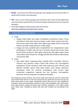 Buku sumber Simulasi Digital versi September 2013 233
Buku Digital
 XHTML - versi khusus dari HTML dirancang agar sesuai dengan aturan konstruksi XML. Ini
adalah format standar untuk data epub.
 XML - tujuan umum markup language untuk pertukaran data. Dalam konteks digital book
umumnya terbatas pada XHTML dan RSS feed meskipun beberapa format lain yang telah
ditetapkan.
 Untuk lebih lengkapnya dapat diakses pada laman berikut
http://wiki.mobileread.com/wiki/E-book_formats
C. FUNGSI DAN TUJUAN BUKU DIGITAL
A. Fungsi
1. sebagai media belajar yaitu dapat meningkatkan produktivitas belajar. Proses
pembelajaran tidak lepas kaitannya dengan sumber belajar yang berupa buku-
buku bacaan seperti buku digital. Buku digital juga sebagai referensi yang tidak
terbatas, jadi tidak terpaku pada satu sumber belajar.
2. Sebagai alat bantu pendidik dalam mengefektifkan dan mengefisienkan waktu
pembelajaran. Pendidik repot jika harus membawa banyak buku bacaan dalam
bentuk fisiknya yang berat. Buku digital yang berupa data digital sangat mudah
untuk dibawa dalam banyak file, sehingga pendidik tidak kehabisan bahan belajar
untuk peserta didik.
B. Tujuan
1. Buku digital dapat mengurangi beban pendidik dalam menyajikan informasi,
informasi yang diberikan melalui E-book lebih konkret dan memungkinkan
pembelajaran besifat induvidual sebab tidak tergantung pada informasi yang
diberikan pendidik, peserta didik dapat belajar sesuai dengan kebutuhan,
kemampuan, bakat dan minatnya, pembelajaran lebih terarah, dapat
memberikan pengetahuan langsung hasil dari membaca, memungkinkan
pemberian informasi yang lebih luas kepada pesertadidik.
Buku digital juga sangat membantu untuk proses belajar diluar kelas atau dirumah. Peserta didik
yang memiliki akses internet di rumah bisa mengunduh buku digital dari situs atau bisa juga cari
akses internet gratis di area hotspot. Karakteristik peserta didik yang haus akan pengetahuan
menjadikan materi yang disampaikan pendidik itu kurang, bisa dianalogikan sayur tanpa garam.
Buku digital berperan sebagai penunjang materi tambahan pengetahuan, buku digital menjadi
garam dalam sayur. Pengetahuan peserta didik akan lebih kompleks dari pemanfaatan buku
digital.
 
