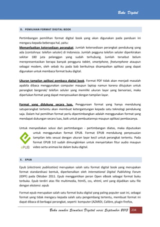 Buku sumber Simulasi Digital versi September 2013 234
Buku Digital
D. PEMILIHAN FORMAT DIGITAL BOOK
Pertimbangan pemilihan format digital book yang akan digunakan pada panduan ini
mengacu kepada beberapa hal, yaitu:
Memanfaatkan ketersediaan perangkat. Jumlah ketersediaan perangkat pendukung yang
ada (contohnya: telefon seluler) di Indonesia. Jumlah pegguna telefon seluler diperkirakan
sekitar 180 juta pelanggan yang sudah terhubung. Jumlah tersebut belum
merepresentasikan berapa banyak pengguna tablet, smartphone, featurephone ataupun
sebagai modem, oleh sebab itu pada bab berikutnya disampaikan aplikasi yang dapat
digunakan untuk membaca format buku digital.
Ukuran tampilan aplikasi pembaca digital book. Format PDF tidak akan menjadi masalah
apabila dibaca menggunakan computer maupun laptop namun karena ditujukan untuk
perangkat bergerak/ telefon seluler yang memiliki ukuran layar yang bervariasi, maka
diperlukan format yang dapat menyesuaikan dengan tampilan layar.
Format yang didukung secara luas. Penggunaan format yang hanya mendukung
satuperangkat tertentu akan membuat ketergantungan kepada satu teknologi pendukung
saja. Dalam hal pemilihan format perlu dipertimbangkan adalah menggunakan format yang
mendapat dukungan secara luas, baik untuk pembuatannya maupun aplikasi pembacanya.
Untuk menyediakan solusi dari pertimbangan - pertimbangan diatas, maka diputuskan
untuk menggunakan format EPUB. Format EPUB mendukung penyesuaian
tampilan teks sesuai dengan ukuran layar kecil untuk perangkat tertentu. Pada
format EPUB 3.0 sudah dimungkinkan untuk menyertakan fitur audio maupun
video serta animasi ke dalam buku digital.
E. EPUB
Epub (electronic publication) merupakan salah satu format digital book yang merupakan
format standardisasi bentuk, diperkenalkan oleh International Digital Publishing Forum
(IDPF) pada Oktober 2011. Epub menggantikan peran Open eBook sebagai format buku
terbuka. Epub terdiri atas file multimedia, html5, css, xhtml, xml yang dijadikan satu file
dengan ekstensi .epub
Format epub merupakan salah satu format buku digital yang paling populer saat ini, sebagai
format yang tidak mengacu kepada salah satu pengembang tertentu, membuat format ini
dapat dibaca di berbagai perangkat, seperti: komputer (AZARDI, Calibre, plugin firefox,
 