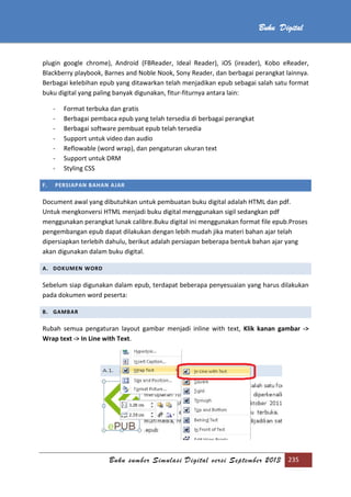 Buku sumber Simulasi Digital versi September 2013 235
Buku Digital
plugin google chrome), Android (FBReader, Ideal Reader), iOS (ireader), Kobo eReader,
Blackberry playbook, Barnes and Noble Nook, Sony Reader, dan berbagai perangkat lainnya.
Berbagai kelebihan epub yang ditawarkan telah menjadikan epub sebagai salah satu format
buku digital yang paling banyak digunakan, fitur-fiturnya antara lain:
- Format terbuka dan gratis
- Berbagai pembaca epub yang telah tersedia di berbagai perangkat
- Berbagai software pembuat epub telah tersedia
- Support untuk video dan audio
- Reflowable (word wrap), dan pengaturan ukuran text
- Support untuk DRM
- Styling CSS
F. PERSIAPAN BAHAN AJAR
Document awal yang dibutuhkan untuk pembuatan buku digital adalah HTML dan pdf.
Untuk mengkonversi HTML menjadi buku digital menggunakan sigil sedangkan pdf
menggunakan perangkat lunak calibre.Buku digital ini menggunakan format file epub.Proses
pengembangan epub dapat dilakukan dengan lebih mudah jika materi bahan ajar telah
dipersiapkan terlebih dahulu, berikut adalah persiapan beberapa bentuk bahan ajar yang
akan digunakan dalam buku digital.
A. DOKUMEN WORD
Sebelum siap digunakan dalam epub, terdapat beberapa penyesuaian yang harus dilakukan
pada dokumen word peserta:
B. GAMBAR
Rubah semua pengaturan layout gambar menjadi inline with text, Klik kanan gambar ->
Wrap text -> In Line with Text.
 