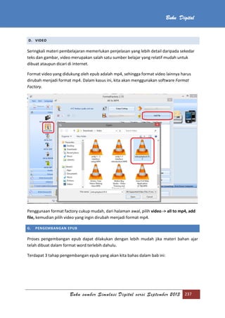 Buku sumber Simulasi Digital versi September 2013 237
Buku Digital
D. VIDEO
Seringkali materi pembelajaran memerlukan penjelasan yang lebih detail daripada sekedar
teks dan gambar, video merupakan salah satu sumber belajar yang relatif mudah untuk
dibuat ataupun dicari di internet.
Format video yang didukung oleh epub adalah mp4, sehingga format video lainnya harus
dirubah menjadi format mp4. Dalam kasus ini, kita akan menggunakan software Format
Factory.
Penggunaan format factory cukup mudah, dari halaman awal, pilih video -> all to mp4, add
file, kemudian pilih video yang ingin dirubah menjadi format mp4.
G. PENGEMBANGAN EPUB
Proses pengembangan epub dapat dilakukan dengan lebih mudah jika materi bahan ajar
telah dibuat dalam format word terlebih dahulu.
Terdapat 3 tahap pengembangan epub yang akan kita bahas dalam bab ini:
 