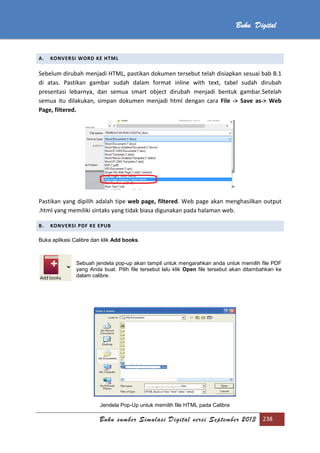 Buku sumber Simulasi Digital versi September 2013 238
Buku Digital
A. KONVERSI WORD KE HTML
Sebelum dirubah menjadi HTML, pastikan dokumen tersebut telah disiapkan sesuai bab B.1
di atas. Pastikan gambar sudah dalam format inline with text, tabel sudah dirubah
presentasi lebarnya, dan semua smart object dirubah menjadi bentuk gambar.Setelah
semua itu dilakukan, simpan dokumen menjadi html dengan cara File -> Save as-> Web
Page, filtered.
Pastikan yang dipilih adalah tipe web page, filtered. Web page akan menghasilkan output
.html yang memiliki sintaks yang tidak biasa digunakan pada halaman web.
B. KONVERSI PDF KE EPUB
Buka aplikasi Calibre dan klik Add books.
Sebuah jendela pop-up akan tampil untuk mengarahkan anda untuk memilih file PDF
yang Anda buat. Pilih file tersebut lalu klik Open file tersebut akan ditambahkan ke
dalam calibre.
Jendela Pop-Up untuk memilih file HTML pada Calibre
 