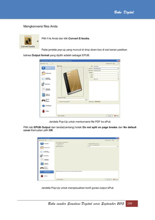 Buku sumber Simulasi Digital versi September 2013 239
Buku Digital
Mengkonversi files Anda
Pilih fi le Anda dan klik Convert E-books.
Pada jendela pop-up yang muncul di drop down box di sisi kanan pastikan
bahwa Output format yang dipilih adalah sebagai EPUB.
Jendela Pop-Up untuk menkonversi file PDF ke ePub
Pilih tab EPUB Output dan tandai(centang) kotak Do not split on page breaks dan No default
cover.Kemudian pilih OK
Jendela Pop-Up untuk menyesuaikan konfi gurasi output ePub
 