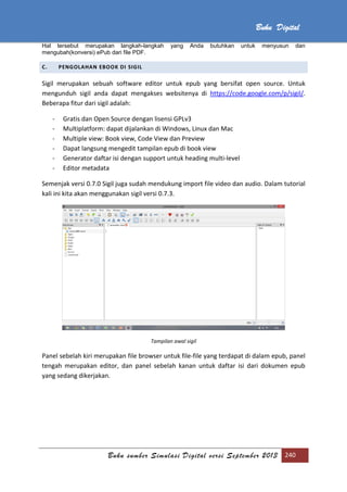 Buku sumber Simulasi Digital versi September 2013 240
Buku Digital
Hal tersebut merupakan langkah-langkah yang Anda butuhkan untuk menyusun dan
mengubah(konversi) ePub dari file PDF.
C. PENGOLAHAN EBOOK DI SIGIL
Sigil merupakan sebuah software editor untuk epub yang bersifat open source. Untuk
mengunduh sigil anda dapat mengakses websitenya di https://code.google.com/p/sigil/.
Beberapa fitur dari sigil adalah:
- Gratis dan Open Source dengan lisensi GPLv3
- Multiplatform: dapat dijalankan di Windows, Linux dan Mac
- Multiple view: Book view, Code View dan Preview
- Dapat langsung mengedit tampilan epub di book view
- Generator daftar isi dengan support untuk heading multi-level
- Editor metadata
Semenjak versi 0.7.0 Sigil juga sudah mendukung import file video dan audio. Dalam tutorial
kali ini kita akan menggunakan sigil versi 0.7.3.
Tampilan awal sigil
Panel sebelah kiri merupakan file browser untuk file-file yang terdapat di dalam epub, panel
tengah merupakan editor, dan panel sebelah kanan untuk daftar isi dari dokumen epub
yang sedang dikerjakan.
 