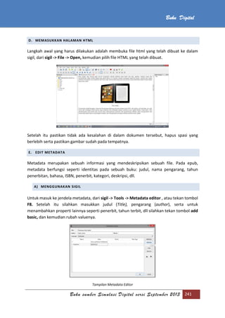 Buku sumber Simulasi Digital versi September 2013 241
Buku Digital
D. MEMASUKKAN HALAMAN HTML
Langkah awal yang harus dilakukan adalah membuka file html yang telah dibuat ke dalam
sigil, dari sigil -> File -> Open, kemudian pilih file HTML yang telah dibuat.
Setelah itu pastikan tidak ada kesalahan di dalam dokumen tersebut, hapus spasi yang
berlebih serta pastikan gambar sudah pada tempatnya.
E. EDIT METADATA
Metadata merupakan sebuah informasi yang mendeskripsikan sebuah file. Pada epub,
metadata berfungsi seperti identitas pada sebuah buku: judul, nama pengarang, tahun
penerbitan, bahasa, ISBN, penerbit, kategori, deskripsi, dll.
A) MENGGUNAKAN SIGIL
Untuk masuk ke jendela metadata, dari sigil -> Tools -> Metadata editor , atau tekan tombol
F8. Setelah itu silahkan masukkan judul (Title), pengarang (author), serta untuk
menambahkan properti lainnya seperti penerbit, tahun terbit, dll silahkan tekan tombol add
basic, dan kemudian rubah valuenya.
Tampilan Metadata Editor
 