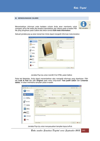 Buku sumber Simulasi Digital versi September 2013 242
Buku Digital
B) MENGGUNAKAN CALIBRE
Menambahkan informasi meta kedalam e-book Anda akan membantu untuk
mengatur ePub file ketika file tersebut dipindahkan dan dibaca pada e-reader.Pilih
file yang diinginkan pada Calibre lalu tekan tombol Edit meta information.
Sebuah jendela pop-up akan tampil dan Anda dapat mengedit informasi meta tersebut.
Jendela Pop-Up untuk memilih fi le HTML pada Calibre
Pada tab Metadata, Anda dapat menambahkan atau mengedit informasi yang diperlukan. Pilih
tab Look & Feel dan pilih Original pada menu drop-down Text justifi cation dan Linearize
tables. Ini akan membantu tampilan pada e-reader.
Jendela Pop-Up untuk menyesuaikan tampilan layout ePub
 
