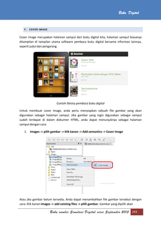 Buku sumber Simulasi Digital versi September 2013 243
Buku Digital
F. COVER IMAGE
Cover image merupakan halaman sampul dari buku digital kita, halaman sampul biasanya
ditampilan di tampilan utama software pembaca buku digital bersama informasi lainnya,
seperti judul dan pengarang.
Contoh library pembaca buku digital
Untuk membuat cover image, anda perlu menyiapkan sebuah file gambar yang akan
digunakan sebagai halaman sampul. Jika gambar yang ingin digunakan sebagai sampul
sudah terdapat di dalam dokumen HTML, anda dapat menunjuknya sebagai halaman
sampul dengan cara:
1. Images -> pilih gambar -> klik kanan -> Add semantics -> Cover Image
Atau jika gambar belum tersedia, Anda dapat menambahkan file gambar tersebut dengan
cara: Klik kanan images -> add existing files -> pilih gambar. Gambar yang dipilih akan
 