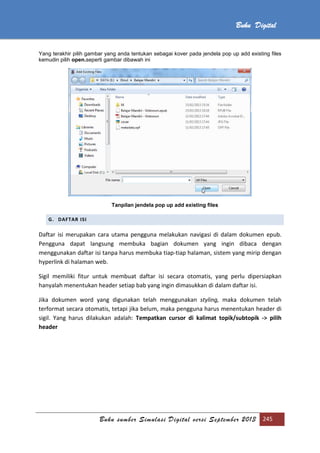 Buku sumber Simulasi Digital versi September 2013 245
Buku Digital
Yang terakhir pilih gambar yang anda tentukan sebagai kover pada jendela pop up add existing files
kemudin pilih open.seperti gambar dibawah ini
Tanpilan jendela pop up add existing files
G. DAFTAR ISI
Daftar isi merupakan cara utama pengguna melakukan navigasi di dalam dokumen epub.
Pengguna dapat langsung membuka bagian dokumen yang ingin dibaca dengan
menggunakan daftar isi tanpa harus membuka tiap-tiap halaman, sistem yang mirip dengan
hyperlink di halaman web.
Sigil memiliki fitur untuk membuat daftar isi secara otomatis, yang perlu dipersiapkan
hanyalah menentukan header setiap bab yang ingin dimasukkan di dalam daftar isi.
Jika dokumen word yang digunakan telah menggunakan styling, maka dokumen telah
terformat secara otomatis, tetapi jika belum, maka pengguna harus menentukan header di
sigil. Yang harus dilakukan adalah: Tempatkan cursor di kalimat topik/subtopik -> pilih
header
 
