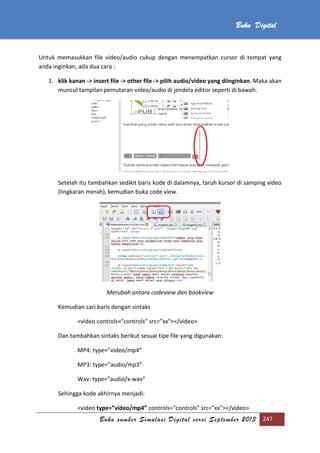 Buku sumber Simulasi Digital versi September 2013 247
Buku Digital
Untuk memasukkan file video/audio cukup dengan menempatkan cursor di tempat yang
anda inginkan, ada dua cara :
1. klik kanan -> insert file -> other file -> pilih audio/video yang diinginkan. Maka akan
muncul tampilan pemutaran video/audio di jendela editor seperti di bawah.
Setelah itu tambahkan sedikit baris kode di dalamnya, taruh kursor di samping video
(lingkaran merah), kemudian buka code view.
Merubah antara codeview dan bookview
Kemudian cari baris dengan sintaks
<video controls="controls" src=”xx"></video>
Dan tambahkan sintaks berikut sesuai tipe file yang digunakan:
MP4: type=”video/mp4”
MP3: type=”audio/mp3”
Wav: type=”audio/x-wav”
Sehingga kode akhirnya menjadi:
<video type=”video/mp4” controls="controls" src=”xx"></video>
 