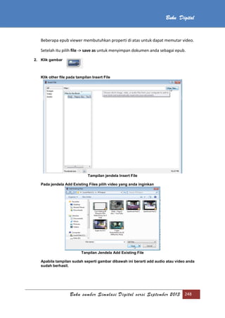 Buku sumber Simulasi Digital versi September 2013 248
Buku Digital
Beberapa epub viewer membutuhkan properti di atas untuk dapat memutar video.
Setelah itu pilih file -> save as untuk menyimpan dokumen anda sebagai epub.
2. Klik gambar
Klik other file pada tampilan Insert File
Tampilan jendela Insert File
Pada jendela Add Existing Files pilih video yang anda inginkan
Tanpilan Jendela Add Existing File
Apabila tampilan sudah seperti gambar dibawah ini berarti add audio atau video anda
sudah berhasil.
 
