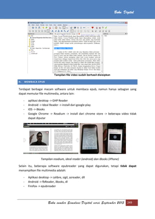 Buku sumber Simulasi Digital versi September 2013 249
Buku Digital
Tampilan file video sudah berhasil disisipkan
H. MEMBACA EPUB
Terdapat berbagai macam software untuk membaca epub, namun hanya sebagian yang
dapat memutar file multimedia, antara lain:
- aplikasi desktop -> GHP Reader
- Android -> Ideal Reader -> install dari google play
- iOS -> iBooks
- Google Chrome -> Readium -> install dari chrome store -> beberapa video tidak
dapat diputar
Tampilan readium, ideal reader (android) dan iBooks (iPhone)
Selain itu, beberapa software epubreader yang dapat digunakan, tetapi tidak dapat
menampilkan file multimedia adalah:
- Aplikasi desktop -> calibre, sigil, azreader, dll
- Android -> fbReader, iBooks, dl
- Firefox -> epubreader
 