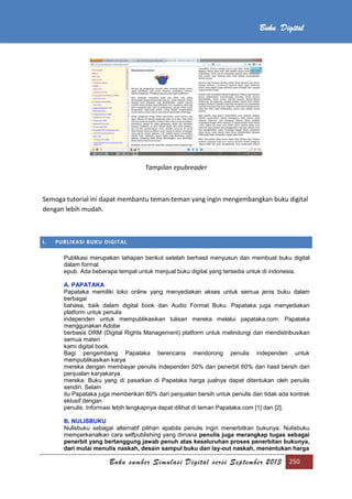 Buku sumber Simulasi Digital versi September 2013 250
Buku Digital
Tampilan epubreader
Semoga tutorial ini dapat membantu teman-teman yang ingin mengembangkan buku digital
dengan lebih mudah.
I. PUBLIKASI BUKU DIGITAL
Publikasi merupakan tahapan berikut setelah berhasil menyusun dan membuat buku digital
dalam format
epub. Ada beberapa tempat untuk menjual buku digital yang tersedia untuk di indonesia.
A. PAPATAKA
Papataka memiliki toko online yang menyediakan akses untuk semua jenis buku dalam
berbagai
bahasa, baik dalam digital book dan Audio Format Buku. Papataka juga menyediakan
platform untuk penulis
independen untuk mempublikasikan tulisan mereka melalui papataka.com. Papataka
menggunakan Adobe
berbasis DRM (Digital Rights Management) platform untuk melindungi dan mendistribusikan
semua materi
kami digital book.
Bagi pengembang Papataka berencana mendorong penulis independen untuk
mempublikasikan karya
mereka dengan membayar penulis independen 50% dan penerbit 60% dari hasil bersih dari
penjualan karyakarya
mereka. Buku yang di pasarkan di Papataka harga jualnya dapat ditentukan oleh penulis
sendiri. Selain
itu Papataka juga memberikan 80% dari penjualan bersih untuk penulis dan tidak ada kontrak
eklusif dengan
penulis. Informasi lebih lengkapnya dapat dilihat di laman Papataka.com [1] dan [2].
B. NULISBUKU
Nulisbuku sebagai alternatif pilihan apabila penulis ingin menerbitkan bukunya. Nulisbuku
memperkenalkan cara selfpublishing yang dimana penulis juga merangkap tugas sebagai
penerbit yang bertanggung jawab penuh atas keseluruhan proses penerbitan bukunya,
dari mulai menulis naskah, desain sampul buku dan lay-out naskah, menentukan harga
 