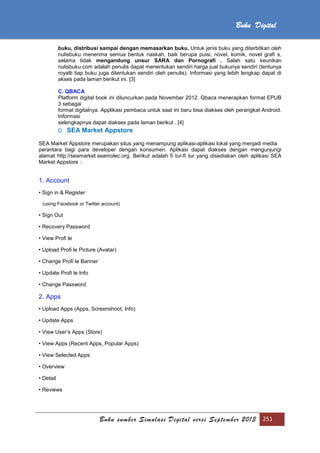 Buku sumber Simulasi Digital versi September 2013 251
Buku Digital
buku, distribusi sampai dengan memasarkan buku. Untuk jenis buku yang diterbitkan oleh
nulisbuku menerima semua bentuk naskah, baik berupa puisi, novel, komik, novel grafi s,
selama tidak mengandung unsur SARA dan Pornografi . Salah satu keunikan
nulisbuku.com adalah penulis dapat menentukan sendiri harga jual bukunya sendiri (tentunya
royalti tiap buku juga ditentukan sendiri oleh penulis). Informasi yang lebih lengkap dapat di
akses pada laman berikut ini. [3]
C. QBACA
Platform digital book ini diluncurkan pada November 2012. Qbaca menerapkan format EPUB
3 sebagai
format digitalnya. Applikasi pembaca untuk saat ini baru bisa diakses oleh perangkat Android.
Informasi
selengkapnya dapat diakses pada laman berikut . [4]
D. SEA Market Appstore
SEA Market Appstore merupakan situs yang menampung aplikasi-aplikasi lokal yang menjadi media
perantara bagi para developer dengan konsumen. Aplikasi dapat diakses dengan mengunjungi
alamat http://seamarket.seamolec.org. Berikut adalah fi tur-fi tur yang disediakan oleh aplikasi SEA
Market Appstore :
1. Account
• Sign in & Register
(using Facebook or Twitter account)
• Sign Out
• Recovery Password
• View Profi le
• Upload Profi le Picture (Avatar)
• Change Profi le Banner
• Update Profi le Info
• Change Password
2. Apps
• Upload Apps (Apps, Screenshoot, Info)
• Update Apps
• View User’s Apps (Store)
• View Apps (Recent Apps, Popular Apps)
• View Selected Apps
• Overview
• Detail
• Reviews
 