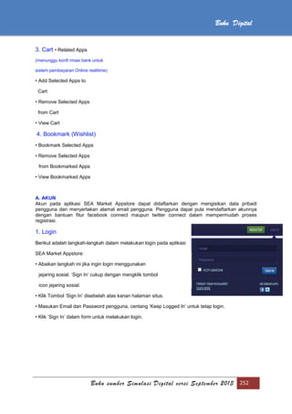 Buku sumber Simulasi Digital versi September 2013 252
Buku Digital
3. Cart • Related Apps
(menunggu konfi rmasi bank untuk
sistem pembayaran Online realitime)
• Add Selected Apps to
Cart
• Remove Selected Apps
from Cart
• View Cart
4. Bookmark (Wishlist)
• Bookmark Selected Apps
• Remove Selected Apps
from Bookmarked Apps
• View Bookmarked Apps
A. AKUN
Akun pada aplikasi SEA Market Appstore dapat didaftarkan dengan mengisikan data pribadi
pengguna dan menyertakan alamat email pengguna. Pengguna dapat pula mendaftarkan akunnya
dengan bantuan fitur facebook connect maupun twitter connect dalam mempermudah proses
registrasi.
1. Login
Berikut adalah langkah-langkah dalam melakukan login pada aplikasi
SEA Market Appstore:
• Abaikan langkah ini jika ingin login menggunakan
jejaring sosial. ‘Sign In’ cukup dengan mengklik tombol
icon jejaring sosial.
• Klik Tombol ‘Sign In’ disebelah atas kanan halaman situs.
• Masukan Email dan Password pengguna, centang ‘Keep Logged In’ untuk tetap login.
• Klik ‘Sign In’ dalam form untuk melakukan login.
 
