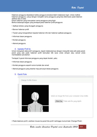 Buku sumber Simulasi Digital versi September 2013 254
Buku Digital
Halaman pengguna disediakan ketika pengguna tersebut telah melakukan login. Untuk melihat
halaman pengguna, cukup dengan mengklik nama pengguna yang bisa ditemukan pada halaman
aplikasi atau di atas
kanan halaman yang merupakan nama pengguna yang login.
Berikut beberapa bagian yang terdapat pada halaman profil pengguna:
• Aplikasi terbaru yang diunggah pengguna.
• Banner halaman profil.
• Tautan yang mengarahkan kepada halaman info dan halaman aplikasi pengguna.
• Informasi dasar pengguna.
• Kontak pengguna.
• Alamat pengguna.
4. Update Profi le
Untuk mengubah data profi l pengguna, dapat melakukannya dengan meng-klik kata edit pada panel-
panel yang ada pada halaman profil kemudian klik save untuk simpan atau cancel untuk
membatalkan perubahan.
Terdapat 3 panel informasi pengguna yang dapat diubah, yaitu:
• Informasi dasar pengguna.
• Kontak pengguna seperti nomor kontak dan email.
• Alamat pengguna yang disertai map penunjuk lokasi pengguna.
5. Ganti Foto
• Pada halaman profi l, arahkan mouse ke panel foto profi l sehingga muncul kata ‘Change Photo’.
 
