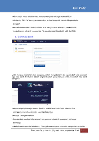 Buku sumber Simulasi Digital versi September 2013 255
Buku Digital
• Klik ‘Change Photo’ tersebut untuk menampilkan panel ‘Change Profi le Picture’.
• Klik tombol ‘Pilih File’ sehingga menampilkan jendela baru untuk memilih fi le yang ingin
diunggah.
• Ketika fi le telah dipilih. Sistem otomatis akan mengupload fi le tersebut dan kemudian
menjadikannya foto profi l penggunga. File yang diunggah tidak boleh lebih dari 1MB.
6. Ganti Kata Sandi
Untuk menjaga keamanan akun pengguna, sistem menyediakan fi tur seperti ubah kata sandi dan
lupa kata sandi. Berikut ini adalah langkah-langkah yang dilakukan untuk mengubah kata sandi
pengguna:
• Klik panah yang menunjuk kearah bawah di sebelah atas kanan pada halaman situs
sehingga memunculkan tampilan seperti pada gambar
• Klik opsi ‘Change Password’.
• Masukan kata sandi yang lama pada fi eld pertama, kata sandi baru pada fi eld kedua
dan ketiga.
• Jika kata sandi telah diisi, klik tombol ‘Change Password’ pada form untuk menyimpan perubahan.
 