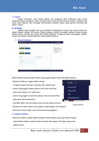 Buku sumber Simulasi Digital versi September 2013 256
Buku Digital
7. Logout
Logout digunakan untuk keluar aplikasi jika pengguna telah melakukan login. Untuk
melakukan logout, pengguna cukup meng-klik panah yang menunjuk kearah bawah di sebelah atas
kanan pada halaman situs sehingga memunculkan tampilan seperti pada gambar kemudian klik
pilihan ‘Logout’.
B. APLIKASI
Aplikasi yang diunggah oleh para developer dikategorikan menjadi dua macam antara lain
adalah kategori aplikasi dan games. Setiap pengguna dapat menunggah aplikasi mereka dengan
terlebih dahulu memiliki akun pada SEA Market Appstore. Pengguna dapat mengunggah aplikasi,
screenshoot aplikasi disertai detail dan harga aplikasi tersebut.
1. Upload Aplikasi
Berikut adalah langkah-langkah dalam mengunggah aplikasi pada SEA Market Apstore:
• Masuk ke halaman unggah aplikasi dengan
mengklik navigasi ‘My Apps’ kemudian pilih ‘Upload Apps’.
• Untuk mengunggah installer aplikasi, klik tombol ‘Add Files’
pada panel ‘Upload Your Application’.
• Untuk mengunggah screenshoot aplikasi, klik tombol ‘Add Files’
pada panel ‘Add Screenshoot’.
• Jika telah dipilih, klik start upload untuk memulai upload resource.
• Sertakan info dasar seperti nama aplikasi, harga kategori, dan deskripsi.
• Klik tombol ‘Submit Apps’ untuk memproses pengunggahan.
2. Update Aplikasi
• Masuk ke halaman update aplikasi dengan memilih aplikasi yang ingin diubah dengan
menampilkan halaman aplikasi tertuju kemudian klik navigasi ‘Edit Apps’ pada panel
sebelah kanan.
Navigasi MyApps
 