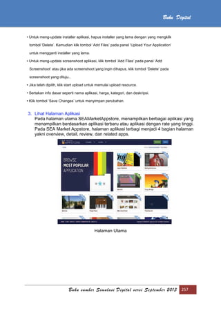 Buku sumber Simulasi Digital versi September 2013 257
Buku Digital
• Untuk meng-update installer aplikasi, hapus installer yang lama dengan yang mengklik
tombol ‘Delete’. Kemudian klik tombol ‘Add Files’ pada panel ‘Upload Your Application’
untuk mengganti installer yang lama.
• Untuk meng-update screenshoot aplikasi, klik tombol ‘Add Files’ pada panel ‘Add
Screenshoot’ atau jika ada screenshoot yang ingin dihapus, klik tombol ‘Delete’ pada
screenshoot yang dituju..
• Jika telah dipilih, klik start upload untuk memulai upload resource.
• Sertakan info dasar seperti nama aplikasi, harga, kategori, dan deskripsi.
• Klik tombol ‘Save Changes’ untuk menyimpan perubahan.
3. Lihat Halaman Aplikasi
Pada halaman utama SEAMarketAppstore, menampilkan berbagai aplikasi yang
menampilkan berdasarkan aplikasi terbaru atau aplikasi dengan rate yang tinggi.
Pada SEA Market Appstore, halaman aplikasi terbagi menjadi 4 bagian halaman
yakni overview, detail, review, dan related apps.
Halaman Utama
 