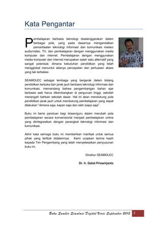 Buku Sumber Simulasi Digital Versi September 2013 2
Kata Pengantar
embelajaran berbasis teknologi diselenggarakan dalam
berbagai pola, yang pada dasarnya mengandalkan
pemanfaatan teknologi informasi dan komunikasi melalui
audio/video, TV, dan pembelajaran dengan menggunakan media
komputer dan internet. Pembelajaran dengan menggunakan
media komputer dan internet merupakan salah satu alternatif yang
sangat potensial, dimana kebutuhan pendidikan yang telah
mengglobal menuntut adanya percepatan dan perluasan akses
yang tak terbatasi.
SEAMOLEC sebagai lembaga yang bergerak dalam bidang
pendidikan terbuka dan jarak jauh berbasis teknologi informasi dan
komunikasi, memandang bahwa pengembangan bahan ajar
berbasis web harus dikembangkan di perguruan tinggi, sekolah
menengah bahkan sekolah dasar. Hal ini akan mendukung pola
pendidikan jarak jauh untuk mendukung pembelajaran yang dapat
dilakukan “dimana saja, kapan saja dan oleh siapa saja”.
Buku ini berisi panduan bagi dosen/guru dalam merubah pola
pembelajaran secara konvensional menjadi pembelajaran online
yang diintegrasikan dengan perangkat teknologi informasi dan
komunikasi.
Akhir kata semoga buku ini memberikan manfaat untuk semua
pihak yang terlibat didalamnya. Kami ucapkan terima kasih
kepada Tim Pengembang yang telah menyelesaikan penyusunan
buku ini.
Direktur SEAMOLEC
Dr. Ir. Gatot Priowirjanto
P
 