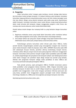 Buku sumber Simulasi Digital versi September 2013
A. Pengertian
Istilah ‘komunikasi online’ mengacu pada membaca, menulis, berbagi video kamera
dan komunikasi melalui jaringan komputer. Ini meliputi
komunikasi langsung (dimana orang berkomunikasi secara
chat atau diskusi, dengan semua peserta
adalah Komputer memediasi komunikasi secara tunda
dalam mode tertunda oleh komputer, dengan menggunakan program
membaca dan menulis dokumen
Peneliti bahasa tertarik dengan dua tumpang tindih isu yang berkaitan dengan komunikasi
online:
1. Bagaimana melakukan proses yang terjadi dalam komunikasi
belajar dalam pengertian umum (yaitu,
2. Jenis belajar bahasa apa yang perlu terjadi sehingga orang dapat berkomunikasi secara
efektif dalam dunia online
Perkembangan pertama komunikasi
peneliti Amerika mengembangkan protokol yang memungkinkan mengirim dan menerima
pesan melalui komputer (
oleh sekelompok ilmuwan Amerika, penelitian akhirnya berkembang menjadi internet,
membawa sekitar 200 juta orang di seluruh dunia pada pergantian millennium menggunakan
komputer. Komunikasi onl
an, setelah pengembangan dan penyebaran dari komputer pribadi. Latar belakang komunikasi
online dalam mengajar dan penelitian dapat dibagi menjadi dua periode yang berbeda,
ditAndai oleh pengenalan Komputer sebagai media pendidikan di tahun 1980
munculnya world wide web
Pada periode pertama, sejak pertengahan 1980
media pendidikan untuk
dimediasi komputer di dalam kelas itu sendiri
pendidik mulai menggunakan
yang kedua, pendidik mulai menggunakan program pe
Interchange. Daedalus Inc
Ada beberapa bentuk komunikasi
Komunikasi Daring
(Online)
Komunikasi Daring (
Buku sumber Simulasi Digital versi September 2013
Istilah ‘komunikasi online’ mengacu pada membaca, menulis, berbagi video kamera
dan komunikasi melalui jaringan komputer. Ini meliputi Sinkronus yaitu komputer memediasi
komunikasi langsung (dimana orang berkomunikasi secara real time melalui perangkat lunak
diskusi, dengan semua peserta komputer pada waktu yang sama).
adalah Komputer memediasi komunikasi secara tunda (dimana orang-orang berkomunikasi
dalam mode tertunda oleh komputer, dengan menggunakan program
membaca dan menulis dokumen online melalui World Wide Web).
Peneliti bahasa tertarik dengan dua tumpang tindih isu yang berkaitan dengan komunikasi
Bagaimana melakukan proses yang terjadi dalam komunikasi online
belajar dalam pengertian umum (yaitu, online komunikasi untuk belajar bahasa).
Jenis belajar bahasa apa yang perlu terjadi sehingga orang dapat berkomunikasi secara
online (yaitu, belajar bahasa untuk komunikasi online
Perkembangan pertama komunikasi online dimulai pada tahun 1960
peneliti Amerika mengembangkan protokol yang memungkinkan mengirim dan menerima
pesan melalui komputer ( hafner & amp;lyon, tahun 1996 ). ARPANET diluncurkan pada 1969
oleh sekelompok ilmuwan Amerika, penelitian akhirnya berkembang menjadi internet,
membawa sekitar 200 juta orang di seluruh dunia pada pergantian millennium menggunakan
online pertama menjadi mungkin dalam pendidikan pada tahun1980
an, setelah pengembangan dan penyebaran dari komputer pribadi. Latar belakang komunikasi
dalam mengajar dan penelitian dapat dibagi menjadi dua periode yang berbeda,
an Komputer sebagai media pendidikan di tahun 1980
e web pada pertengahan 1990-an.
Pada periode pertama, sejak pertengahan 1980-an Pendidik menemukan
media pendidikan untuk pengajaran bahasa (Cummins, 1986). Integrasi komu
uter di dalam kelas itu sendiri dibagi menjadi dua: yang pertama, beberapa
pendidik mulai menggunakan e-mail untuk mengatur pertukaran informasi jarak jauh, dan
yang kedua, pendidik mulai menggunakan program perangkat lunak
Interchange. Daedalus Inc, 1989) untuk memungkinkan percakapan komputer antar kelas.
Ada beberapa bentuk komunikasi online, yaitu :
Daring Daring (Online)
Buku sumber Simulasi Digital versi September 2013 30
Istilah ‘komunikasi online’ mengacu pada membaca, menulis, berbagi video kamera
yaitu komputer memediasi
melalui perangkat lunak
omputer pada waktu yang sama). Asynchronous
orang berkomunikasi
dalam mode tertunda oleh komputer, dengan menggunakan program e-mail, forum, dan
Peneliti bahasa tertarik dengan dua tumpang tindih isu yang berkaitan dengan komunikasi
online membantu bahasa
komunikasi untuk belajar bahasa).
Jenis belajar bahasa apa yang perlu terjadi sehingga orang dapat berkomunikasi secara
online).
dimulai pada tahun 1960-an, ketika
peneliti Amerika mengembangkan protokol yang memungkinkan mengirim dan menerima
, tahun 1996 ). ARPANET diluncurkan pada 1969
oleh sekelompok ilmuwan Amerika, penelitian akhirnya berkembang menjadi internet,
membawa sekitar 200 juta orang di seluruh dunia pada pergantian millennium menggunakan
pertama menjadi mungkin dalam pendidikan pada tahun1980-
an, setelah pengembangan dan penyebaran dari komputer pribadi. Latar belakang komunikasi
dalam mengajar dan penelitian dapat dibagi menjadi dua periode yang berbeda,
an Komputer sebagai media pendidikan di tahun 1980-an dan
an Pendidik menemukan potensi
, 1986). Integrasi komunikasi yang
dibagi menjadi dua: yang pertama, beberapa
informasi jarak jauh, dan
rangkat lunak sinkron (Daedalus
, 1989) untuk memungkinkan percakapan komputer antar kelas.
 