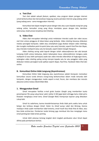 Komunikasi Daring (Online)
Buku sumber Simulasi Digital versi September 2013 31
a. Text Chat
Text chat adalah sebuah feature, apalikasi, atau program dalam jaringan internet
untuk berkomunikasi dan bersosialisasi langsung sesama pemakai internet yang sedang online
(yang sedang sama - sama menggunakan internet).
Komunikasi text dapat mengirim pesan dengan teks atau suara kepada orang lain yang
sedang online, kemudian orang yang dituju membalas pesan dengan teks, demikian
seterusnya, itulah proses terjadinya text Chatting.
b. Video Chat
Video chat merupakan teknologi untuk melakukan interaksi audio dan video secara
real time antara pengguna di lokasi-lokasi yang berbeda. Video chatting biasanya dilakukan
melalui perangkat komputer, tablet atau smartphone (juga disebut telepon video chatting),
dan mungkin melibatkan point-to-point (atau satu-satu) interaksi, seperti FaceTime dan Skype,
atau interaksi multipoint (atau satu-ke-banyak), seperti dalam Google Hangouts.
Video chatting sering salah kaprah dengan istilah videoconference dan ada banyak
tumpang tindih antara keduanya, dalam kebanyakan kasus videoconference mengacu pada
multipoint (3 atau lebih partisipan) audio dan video interaksi dikerahkan di lingkungan bisnis,
sedangkan video chatting paling sering merujuk kepada satu ke satu panggilan video yang
dilakukan melalui perangkat lunak aplikasi seperti Skype, FaceTime, Facebook Video Chat dan
ooVoo.
B. Komunikasi Online tidak Langsung (Asynchronous)
Komunikasi Online tidak langsung atau asynchronous adalah Komputer memediasi
komunikasi secara tunda dimana orang-orang berkomunikasi dalam mode tertunda oleh
komputer, dengan menggunakan media seperti e-mail, forum, dan membaca dan menulis
dokumen online melalui World Wide Web.
1. Menggunakan Gmail
Gmail merupakan fasilitas e-mail gratis buatan Google yang memberikan kuota
penyimpanan file yang cukup besar yakni sekitar 6 GB (giga byte) sehingga kamu tidak perlu
khawatir menghapus email lama. Gmail (Google Mail) mempunyai layanan yang dikatakan
cukup baik.
Gmail itu sederhana, karena kesederhanaannya Anda tidak perlu waktu lama untuk
belajar dan terbiasa dengan Gmail. Selain itu Gmail punya Label dan Bintang. Karena
meskipun Anda sudah memberikan label tertentu, email masih bisa Anda lihat di inbox, atau
bisa Anda archive-kan. Pemberian tanda bintang juga membuat kita bisa mengingat mana
email penting dan tidak terlalu penting.
Untuk lebih jelasnya tentang langkah demi langkah pembuatan akun Gmail dapat
dilihat pada pembahasan berikut.
 