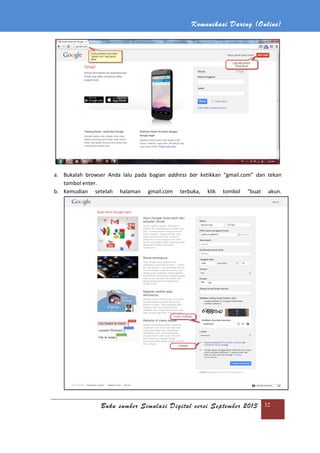 Komunikasi Daring (Online)
Buku sumber Simulasi Digital versi September 2013 32
a. Bukalah browser Anda lalu pada bagian address bar ketikkan “gmail.com” dan tekan
tombol enter.
b. Kemudian setelah halaman gmail.com terbuka, klik tombol “buat akun.
 