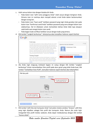 Komunikasi Daring (Online)
Buku sumber Simulasi Digital versi September 2013 33
c. Isilah semua kolom isian dengan biodata diri Anda
- Pada kolom isian “pilih nama pengguna Anda” isilah sesuai dengan keinginan Anda.
Dimana isian ini nantinya akan menjadi alamat e-mail Anda dalam berkomunikasi
dengan orang lain.
- Pada kolom isian “buat sandi” ketikkan password yang ingin Anda gunakan dan pada
kolom isian “konfirmasi sandi Anda” ketikkan password yang sama dengan kolom isian
sebelumnya. Hal ini dilakukan untuk memastikan bahwa Anda tidak lupa ataupun
salah ketik saat mengisi kolom isian sandi.
- Pada bagian kode verifikasi ketikkan sesuai dengan kode yang tertera.
d. Klik tombol “Langkah berikutnya”. Selanjutnya akan tampilkan halaman seperti berikut
e. Jika Anda ingin langsung melewati bagian ini cukup dengan klik tombol “Langkah
berikutnya”.Untuk menambahkan foto profil pada akun gmail yang telah Anda buat, klik
tombol “Tambahkan Foto Profil”, kemudian halaman seperti berikut akan ditampilkan.
f. Klik tombol “pilih foto dari komputer Anda” kemudian melalui window “browse”, pilih foto
yang ingin dijadikan sebagai foto profil dari komputer Anda. Namun jika anda ingin
mengambil foto profil melalui webcam, Anda dapat melakukannya dengan klik tombol
“Kamera Web”.
 