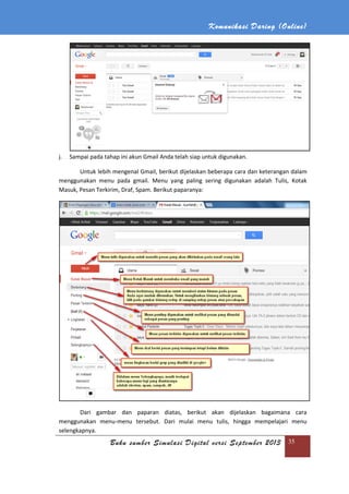 Komunikasi Daring (Online)
Buku sumber Simulasi Digital versi September 2013 35
j. Sampai pada tahap ini akun Gmail Anda telah siap untuk digunakan.
Untuk lebih mengenal Gmail, berikut dijelaskan beberapa cara dan keterangan dalam
menggunakan menu pada gmail. Menu yang paling sering digunakan adalah Tulis, Kotak
Masuk, Pesan Terkirim, Draf, Spam. Berikut paparanya:
Dari gambar dan paparan diatas, berikut akan dijelaskan bagaimana cara
menggunakan menu-menu tersebut. Dari mulai menu tulis, hingga mempelajari menu
selengkapnya.
 