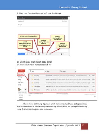 Buku sumber Simulasi Digital versi September 2013
Di dalam icon terdapat
b) Membuka e-mail masuk
Klik menu kotak masuk maka akan seperti ini:
Adapun menu berbintang digunakan untuk memberi status khusus pada pesan
agar mudah ditemukan. Untuk
redup di samping setiap pesan atau percakapan.
Komunikasi Daring (
Buku sumber Simulasi Digital versi September 2013
terdapat beberapa tools yang di antaranya:
masuk pada Gmail
menu kotak masuk maka akan seperti ini:
Adapun menu berbintang digunakan untuk memberi status khusus pada pesan
agar mudah ditemukan. Untuk mengilaukan bintang sebuah pesan, klik pada gambar bintang
redup di samping setiap pesan atau percakapan.
Daring (Online)
Buku sumber Simulasi Digital versi September 2013 37
Adapun menu berbintang digunakan untuk memberi status khusus pada pesan Anda
mengilaukan bintang sebuah pesan, klik pada gambar bintang
 