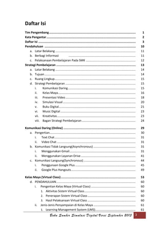 Buku Sumber Simulasi Digital Versi September 2013 3
Daftar Isi
Tim Pengembang................................................................................................. 1
Kata Pengantar.................................................................................................... 2
Daftar Isi ............................................................................................................. 3
Pendahuluan ...................................................................................................... 10
a. Latar Belakang ................................................................................................. 11
b. Berbagi Informasi ................................................................................. 11
c. Pelaksanaan Pembelajaran Pada SMK ............................................................ 12
Strategi Pembelajaran ......................................................................................... 13
a. Latar Belakang ................................................................................................. 14
b. Tujuan .............................................................................................................. 14
c. Ruang Lingkup.................................................................................................. 15
d. Strategi Pembelajaran ..................................................................................... 15
i. Komunikasi Daring.................................................................................. 15
ii. Kelas Maya.............................................................................................. 16
iii. Presentasi Video..................................................................................... 18
iv. Simulasi Visual........................................................................................ 20
v. Buku Digital............................................................................................. 21
vi. Music Digital........................................................................................... 23
vii. Kreativitas............................................................................................... 23
viii. Bagan Strategi Pembelajaran................................................................. 24
Komunikasi Daring (Online) ................................................................................. 29
a. Pengertian........................................................................................................ 30
i. Text Chat.................................................................................................. 31
ii. Video Chat ............................................................................................... 31
b. Komunikasi Tidak Langsung(Asynchronous) ................................................... 31
i. Menggunakan Gmail................................................................................ 31
ii. Menggunakan Layanan Drive .................................................................. 41
c. Komunikasi Langsung(Synchronous)............................................................... 44
i. Penggunaan Google Plus ......................................................................... 45
ii. Google Plus Hangouts.............................................................................. 49
Kelas Maya (Virtual Class).................................................................................... 53
d. PENDAHULUAN................................................................................................ 60
i. Pengertian Kelas Maya (Virtual Class) ...................................................... 60
1. Aktivitas Sistem Virtual Class.............................................................. 60
2. Penerapan Sistem Virtual Class.......................................................... 60
3. Hasil Pelaksanaan Virtual Class .......................................................... 60
ii. Jenis-Jenis Penyampaian di Kelas Maya ................................................... 61
1. Learning Management System (LMS)................................................. 61
 