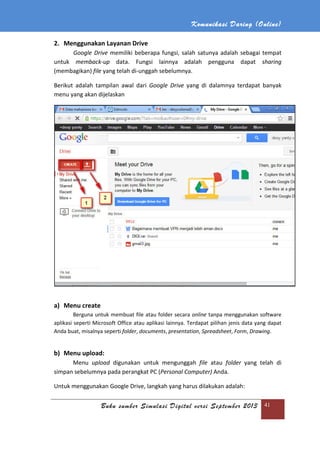 Komunikasi Daring (Online)
Buku sumber Simulasi Digital versi September 2013 41
2. Menggunakan Layanan Drive
Google Drive memiliki beberapa fungsi, salah satunya adalah sebagai tempat
untuk memback-up data. Fungsi lainnya adalah pengguna dapat sharing
(membagikan) file yang telah di-unggah sebelumnya.
Berikut adalah tampilan awal dari Google Drive yang di dalamnya terdapat banyak
menu yang akan dijelaskan
a) Menu create
Berguna untuk membuat file atau folder secara online tanpa menggunakan software
aplikasi seperti Microsoft Office atau aplikasi lainnya. Terdapat pilihan jenis data yang dapat
Anda buat, misalnya seperti folder, documents, presentation, Spreadsheet, Form, Drawing.
b) Menu upload:
Menu upload digunakan untuk mengunggah file atau folder yang telah di
simpan sebelumnya pada perangkat PC (Personal Computer) Anda.
Untuk menggunakan Google Drive, langkah yang harus dilakukan adalah:
 