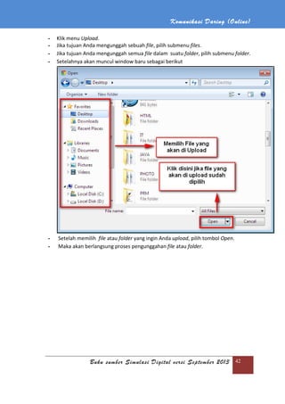 Komunikasi Daring (Online)
Buku sumber Simulasi Digital versi September 2013 42
- Klik menu Upload.
- Jika tujuan Anda mengunggah sebuah file, pilih submenu files.
- Jika tujuan Anda mengunggah semua file dalam suatu folder, pilih submenu folder.
- Setelahnya akan muncul window baru sebagai berikut
- Setelah memilih file atau folder yang ingin Anda upload, pilih tombol Open.
- Maka akan berlangsung proses pengunggahan file atau folder.
 